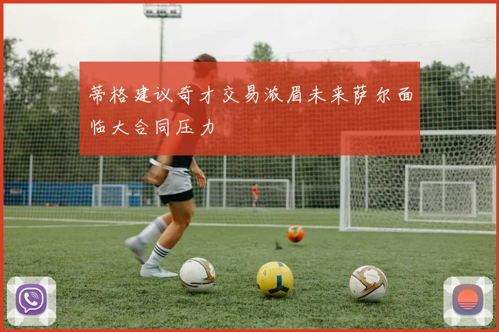 蒂格建议奇才交易浓眉未来萨尔面临大合同压力