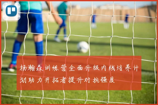 杨瀚森训练营全面升级内线培养计划助力开拓者提升对抗强度